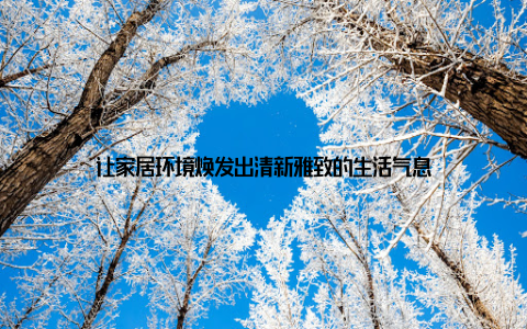 让家居环境焕发出清新雅致的生活气息